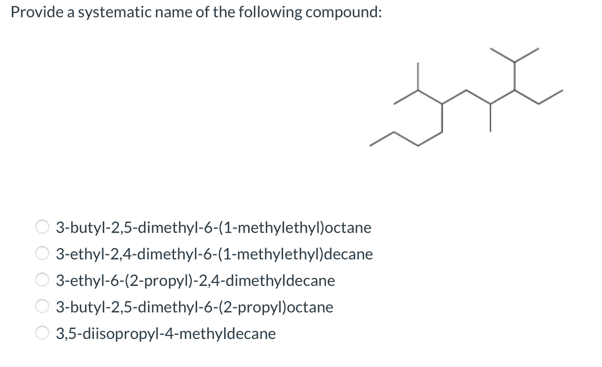 Provide a systematic name of the following compound:
3-butyl-2,5-dimethyl-6-(1-methylethyl)octane
O 3-ethyl-2,4-dimethyl-6-(1-methylethyl)decane
3-ethyl-6-(2-propyl)-2,4-dimethyldecane
3-butyl-2,5-dimethyl-6-(2-propyl)octane
3,5-diisopropyl-4-methyldecane
O O O O O
