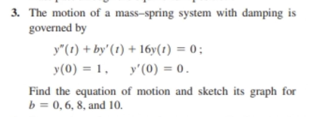 3. The motion of a mass-spring system with damping is
governed by
y"(t) + by' (t) + 16y(t) = 0;
y (0) = 1,
y'(0) = 0.
Find the equation of motion and sketch its graph for
b = 0, 6, 8, and 10.