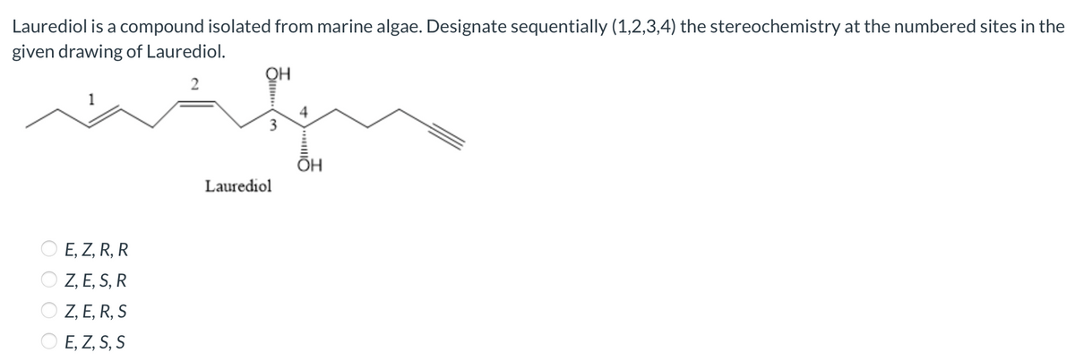 Laurediol is a compound isolated from marine algae. Designate sequentially (1,2,3,4) the stereochemistry at the numbered sites in the
given drawing of Laurediol.
QH
2
4
ОН
Laurediol
E, Z, R, R
Z, E, S, R
Z, E, R, S
E, Z, S, S
