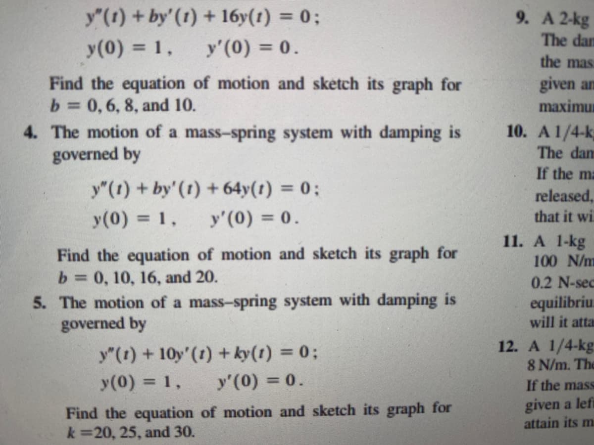 y”(1) + by' (1)
y (0) = 1,
+ 16y(1) = 0;
y'(0) = 0.
Find the equation of motion and sketch its graph for
b = 0, 6, 8, and 10.
4. The motion of a mass-spring system with damping is
governed by
y" (1) + by' (1) + 64y(1) = 0;
y (0) = 1, y'(0) = 0.
Find the equation of motion and sketch its graph for
b = 0, 10, 16, and 20.
5. The motion of a mass-spring system with damping is
governed by
y"(t) + 10y' (1) + ky(t) = 0;
y(0) = 1,
y'(0) = 0.
Find the equation of motion and sketch its graph for
k=20, 25, and 30.
9. A 2-kg
The dam
the mas:
given an
maximu
10. A 1/4-k
The dan
If the ma
released,
that it wi
11. A 1-kg
100 N/m
0.2 N-sec
equilibriu
will it atta
12. A 1/4-kg
8 N/m. The
If the mass
given a left
attain its m