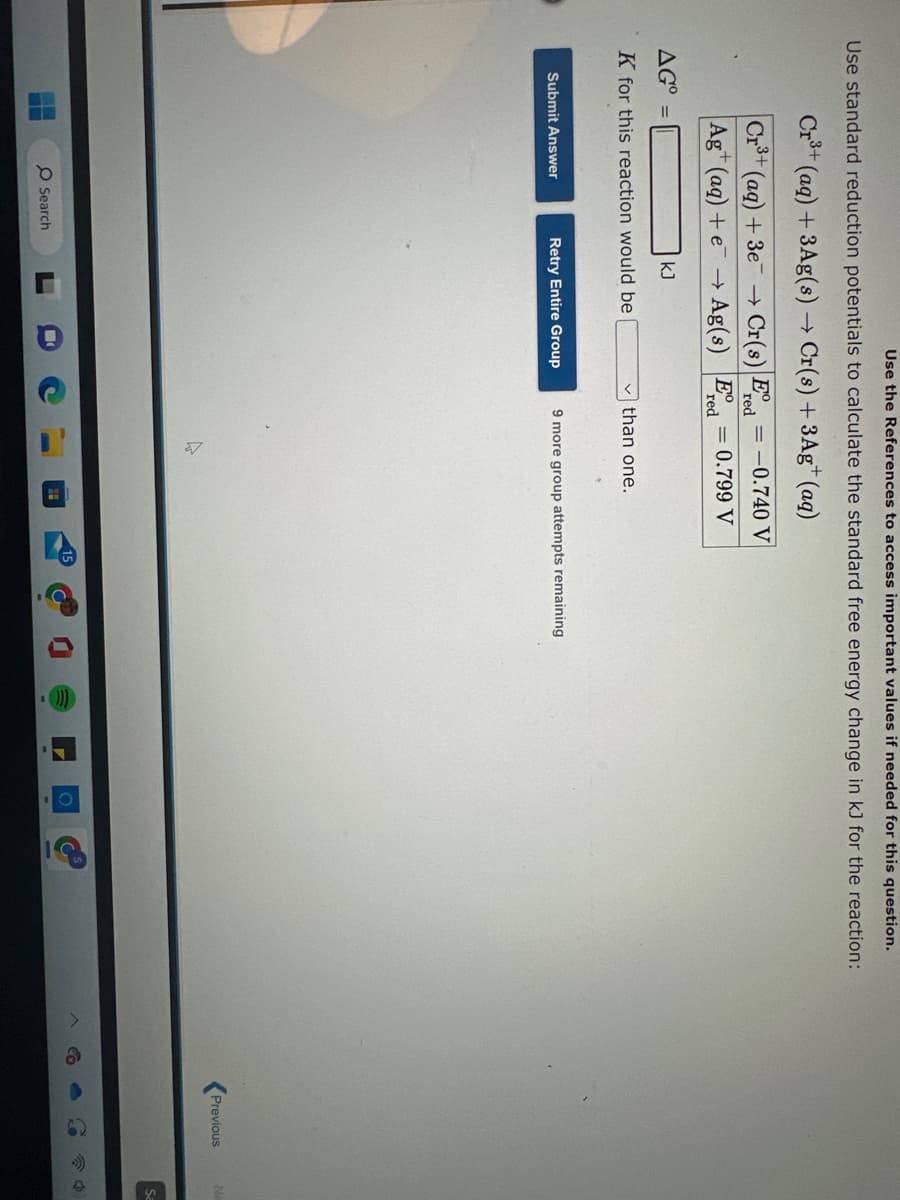 Use the References to access important values if needed for this question.
Use standard reduction potentials to calculate the standard free energy change in kJ for the reaction:
r³+ (aq) + 3Ag(s) → Cr(s) + 3Ag+ (aq)
red
→ Cr(s) Ed=-0.740 V
= 0.799 V
Ered
→
Ag(s)
Cr³+
Ag+ (aq) + e
(aq) + 3e
AG =
kJ
K for this reaction would be
Submit Answer
O Search
Retry Entire Group
than one.
9 more group attempts remaining
A
4
Previous
N