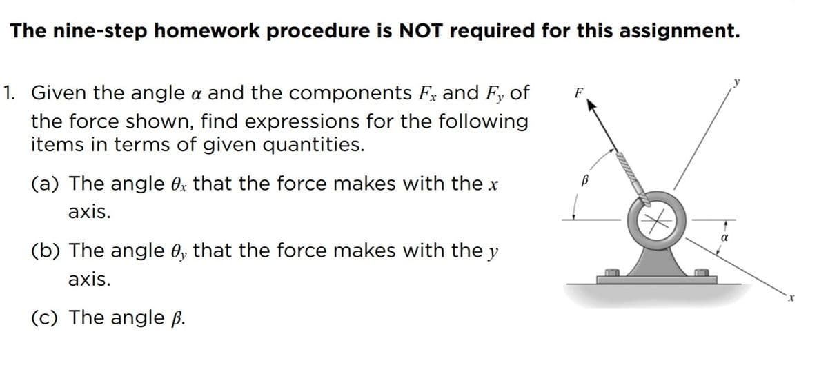 The nine-step homework procedure is NOT required for this assignment.
1. Given the angle a and the components Fx and Fy of
F
the force shown, find expressions for the following
items in terms of given quantities.
(a) The angle Ox that the force makes with the x
axis.
(b) The angle 0, that the force makes with the y
axis.
X.
(c) The angle ß.
