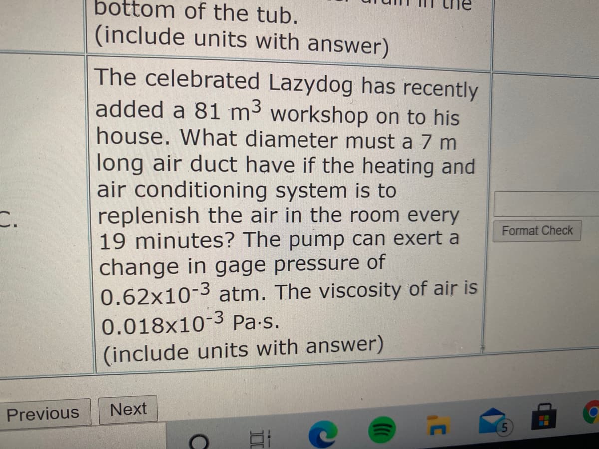 bottom of the tub.
(include units with answer)
The celebrated Lazydog has recently
added a 81 m³ workshop on to his
house. What diameter must a 7 m
long air duct have if the heating and
air conditioning system is to
replenish the air in the room every
19 minutes? The pump can exert a
change in gage pressure of
0.62x10-3 atm. The viscosity of air is
0.018x10-3 Pa.s.
Format Check
(include units with answer)
Previous
Next
II
