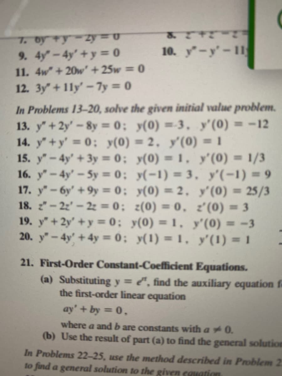 7. byty-zy= u
9. 4y"-4y' + y = 0
11. 4w" +20w' +25w = 0
12. 3y"+11y'-7y=0
10. y-y'-11
In Problems 13-20, solve the given initial value problem.
13. y" + 2y' -8y=0; y(0) =-3, y'(0) = -12
14. y"+y' = 0; y(0) = 2, y'(0) = 1
15. y"-4y+3y=0; y(0) = 1, y'(0) = 1/3
16. y"-4y'-5y = 0; y(-1) = 3,
y'(-1)=9
17. y"-6y' +9y=0;
y(0) = 2,
y'(0) = 25/3
z(0) = 0.
z'(0) = 3
18. 2"-22-2z = 0;
19. y" + 2y' +y=0;
y(0) = 1,
y'(0) = -3
20. y"-4y + 4y = 0; y(1) = 1,
y'(1) = 1
21. First-Order Constant-Coefficient Equations.
(a) Substituting y = e, find the auxiliary equation fa
the first-order linear equation
ay' + by = 0,
where a and b are constants with a 0.
(b) Use the result of part (a) to find the general solution
In Problems 22-25, use the method described in Problem 2
to find a general solution to the given equation