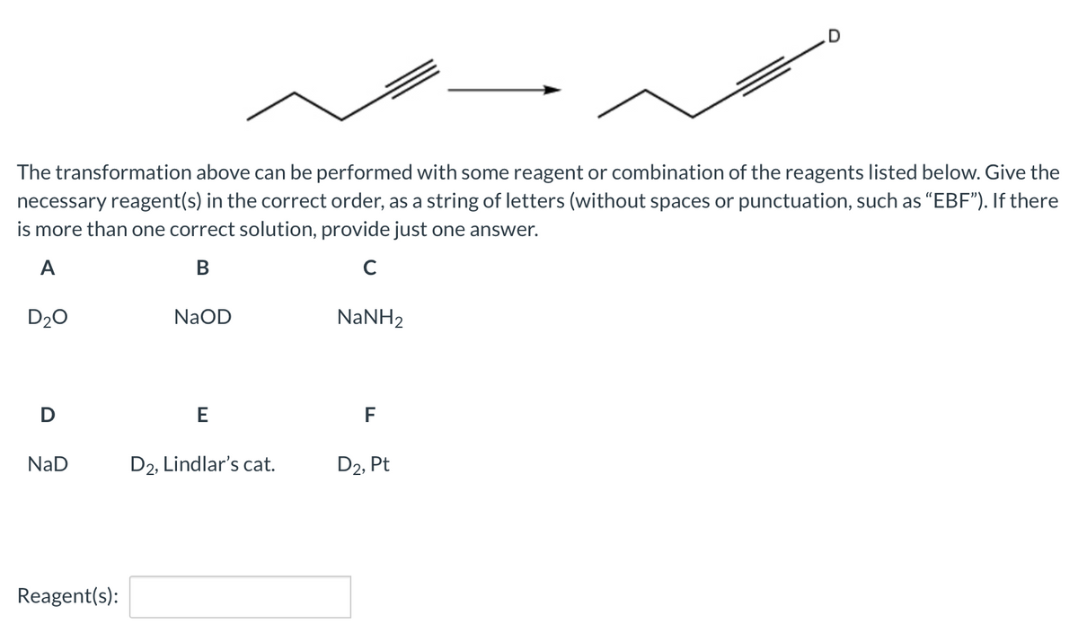 The transformation above can be performed with some reagent or combination of the reagents listed below. Give the
necessary reagent(s) in the correct order, as a string of letters (without spaces or punctuation, such as "EBF"). If there
is more than one correct solution, provide just one answer.
s or
A
В
C
D20
NaOD
NANH2
D
F
NaD
D2, Lindlar's cat.
D2, Pt
Reagent(s):
