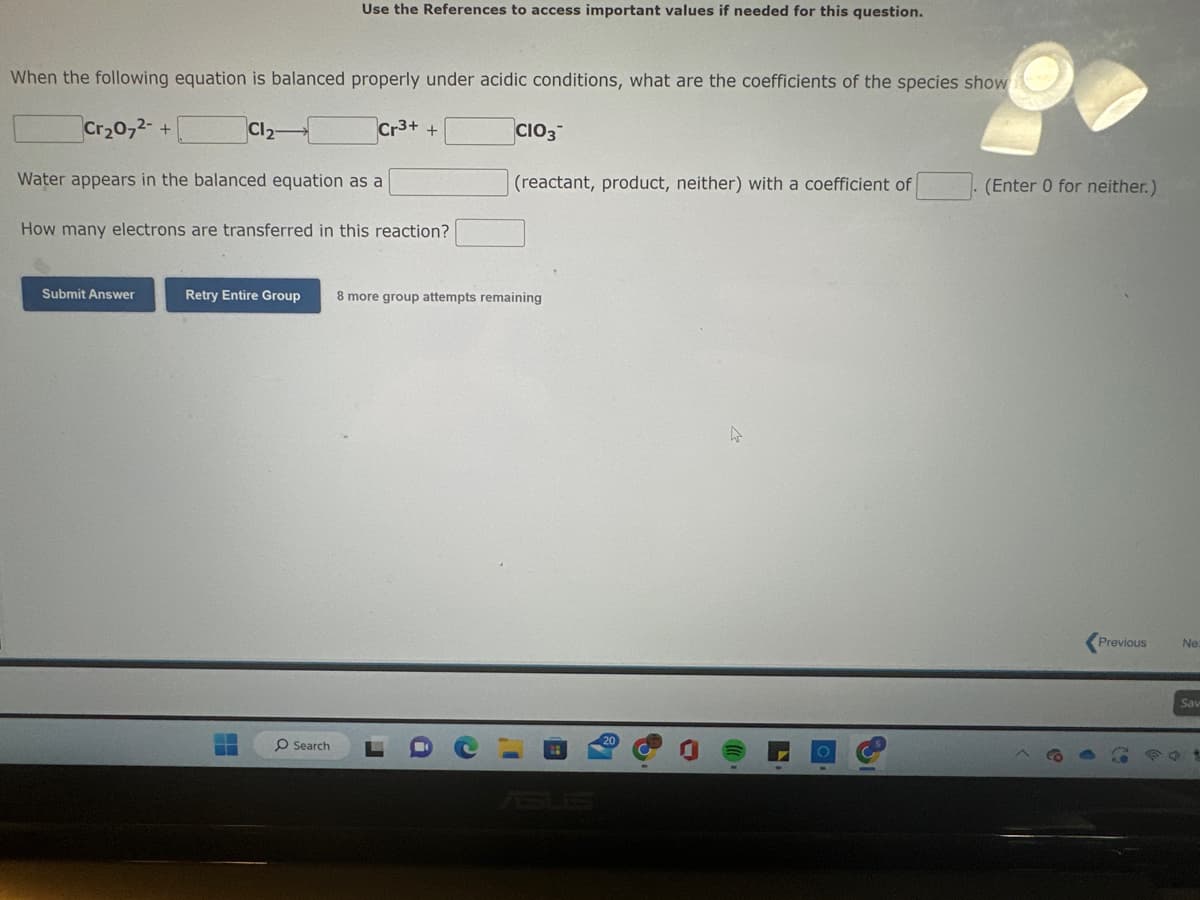 When the following equation is balanced properly under acidic conditions, what are the coefficients of the species show
Cr₂O72- +
Water appears in the balanced equation as a
Submit Answer
Cl₂-
Use the References to access important values if needed for this question.
-
How many electrons are transferred in this reaction?
Cr3+
O Search
+
Retry Entire Group 8 more group attempts remaining
CIO3
i
(reactant, product, neither) with a coefficient of
B
4
L
(Enter 0 for neither.)
Previous
Ne:
Sav