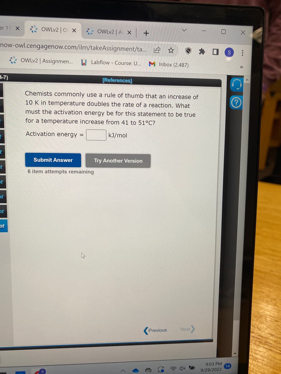 er 11 X
4-7)
now-owl.cengagenow.com/ilrn/takeAssignment/ta...
t
t
t
ot
ot
OWLv2 | OX
ot
OWLv2 | A X +
OWLv2 | Assignmen... Labflow - Course: U... M Inbox (2,487)
[References]
Chemists commonly use a rule of thumb that an increase of
10 K in temperature doubles the rate of a reaction. What
must the activation energy be for this statement to be true
for a temperature increase from 41 to 51°C?
Activation energy =
kJ/mol
Submit Answer
6 item attempts remaining
Try Another Version
Previous
Next
x
9:03 PM
9/29/2022
S
>>>