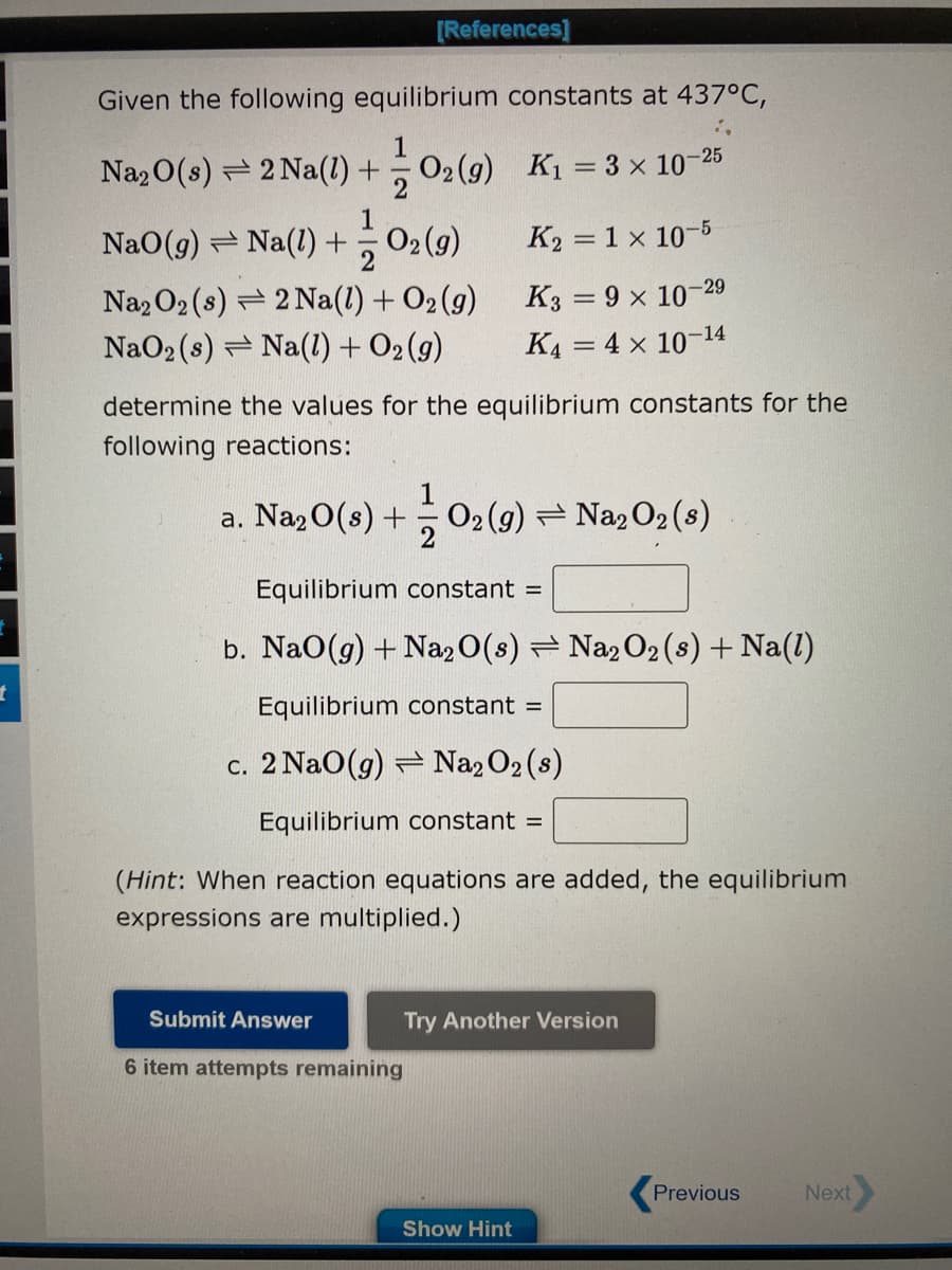 t
Given the following equilibrium constants at 437°C,
K₁ = 3 × 10-25
K₂ = 1 x 10-5
K3 = 9 × 10-29
K4 = 4 x 10-14
[References]
Na₂O(s) = 2 Na(l) + O2(g)
NaO(g) ⇒ Na(1) + 0₂ (9)
2
Na2O2 (s) 2 Na(l) + O₂(g)
NaO₂ (s) Na(l) + O2(g)
determine the values for the equilibrium constants for the
following reactions:
a. Na₂0(8) + 0₂ (9) ⇒ Na₂O₂ (s)
Equilibrium constant =
b. NaO(g) + Na2O(s) ⇒ Na₂O₂ (s) + Na(1)
Equilibrium constant =
c. 2 NaO(g) Na₂O₂ (s)
Equilibrium constant =
(Hint: When reaction equations are added, the equilibrium
expressions are multiplied.)
Submit Answer
6 item attempts remaining
Try Another Version
Show Hint
Previous
Next