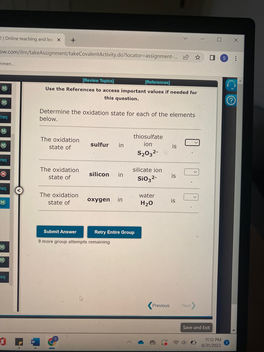 2| Online teaching and lea X
ow.com/ilrn/takeAssignment/takeCovalentActivity.do?locator=assignment-...
nmen...
M
M
Ereq
M
M
req
Ⓡ
req
M
M
+
eq
[Review Topics]
[References]
Use the References to access important values if needed for
this question.
Determine the oxidation state for each of the elements
below.
The oxidation
state of
The oxidation
state of
The oxidation
state of
Submit Answer
sulfur in
silicon in
oxygen in
thiosulfate
ion
S₂03²-
9 more group attempts remaining
silicate ion
SiO3²-
Retry Entire Group
water
H₂O
Previous
is
is
☆
is
Next
■
0 S
Save and Exit
11:12 PM
8/31/2022
X
...