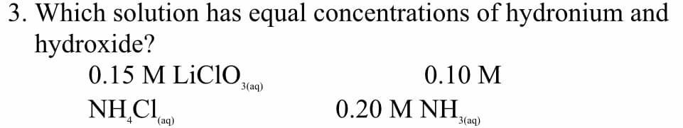 3. Which solution has equal concentrations of hydronium and
hydroxide?
0.15 M LİCIO,
0.10 M
3(aq)
NH.CI.
0.20 MΝΗ,
3(aq)
(aq)
