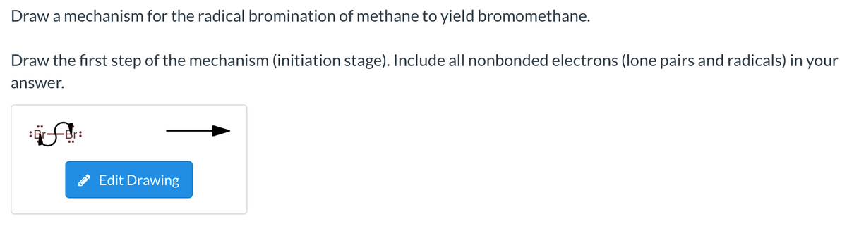 Draw a mechanism for the radical bromination of methane to yield bromomethane.
Draw the first step of the mechanism (initiation stage). Include all nonbonded electrons (lone pairs and radicals) in your
answer.
Edit Drawing
