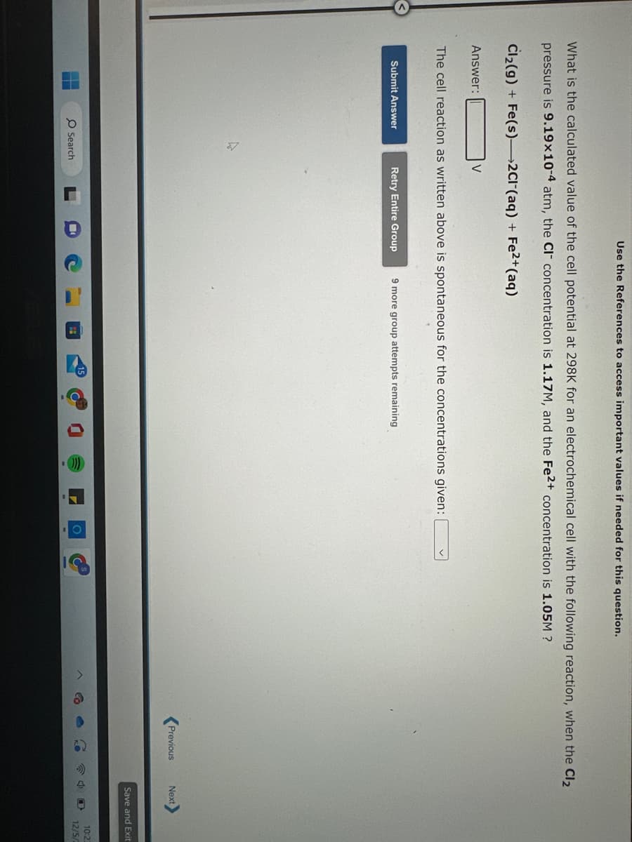 What is the calculated value of the cell potential at 298K for an electrochemical cell with the following reaction, when the Cl₂
pressure is 9.19x10-4 atm, the CI concentration is 1.17M, and the Fe2+ concentration is 1.05M ?
Cl₂(g) + Fe(s)-2Cl(aq) + Fe²+ (aq)
Answer:
Submit Answer
Use the References to access important values if needed for this question.
V
The cell reaction as written above is spontaneous for the concentrations given:
O Search
Retry Entire Group 9 more group attempts remaining
Previous
Next
Save and Exit
10:2
12/5/