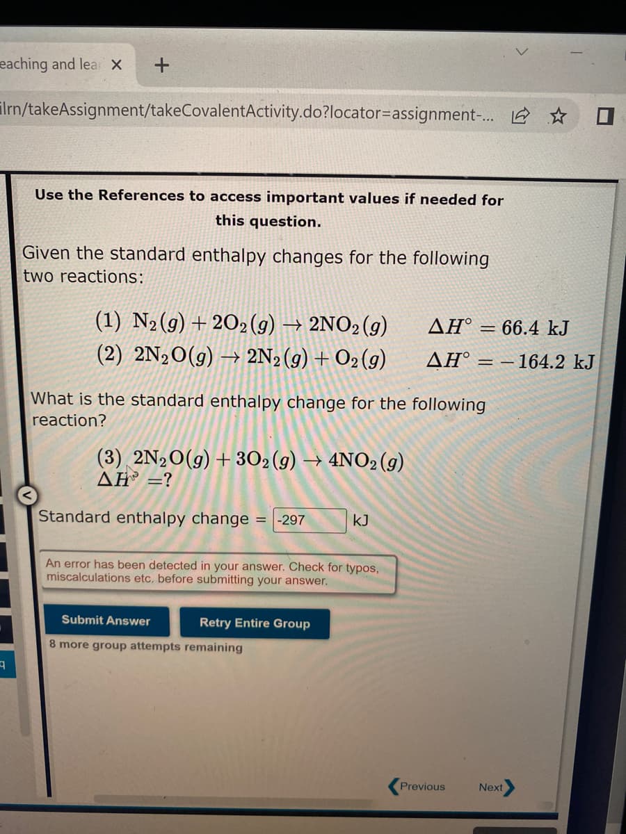 eaching and lear X
+
Irn/takeAssignment/takeCovalentActivity.do?locator-assignment-... ☆
9
Use the References to access important values if needed for
this question.
Given the standard enthalpy changes for the following
two reactions:
(1) N₂(g) +202(g) → 2NO2(g)
(2) 2N₂O(g) → 2N₂(g) + O₂(g)
What is the standard enthalpy change for the following
reaction?
(3) 2N₂O(g) + 302 (g) → 4NO2 (g)
AH =?
Standard enthalpy change = -297
An error has been detected in your answer. Check for typos,
miscalculations etc. before submitting your answer.
Submit Answer
8 more group attempts remaining
KJ
Retry Entire Group
AH = 66.4 kJ
ΔΗ° = – 164.2 kJ
Previous
Next