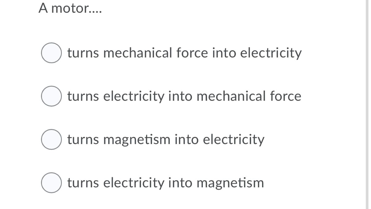 A motor....
turns mechanical force into electricity
turns electricity into mechanical force
turns magnetism into electricity
turns electricity into magnetism
