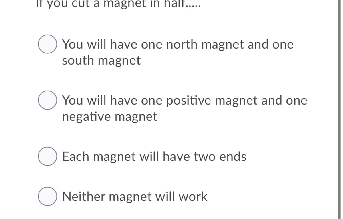 If you cut a magnet in half....
You will have one north magnet and one
south magnet
You will have one positive magnet and one
negative magnet
O Each magnet will have two ends
O Neither magnet will work
