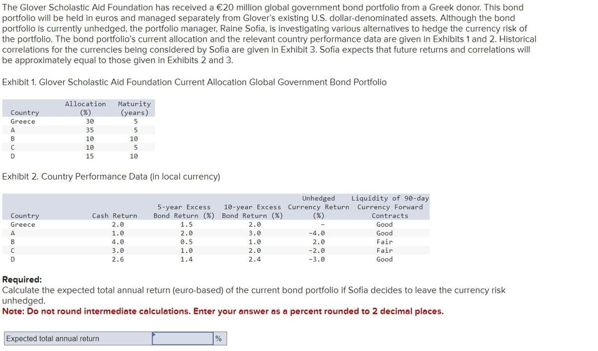 The Glover Scholastic Aid Foundation has received a €20 million global government bond portfolio from a Greek donor. This bond
portfolio will be held in euros and managed separately from Glover's existing U.S. dollar-denominated assets. Although the bond
portfolio is currently unhedged, the portfolio manager, Raine Sofia, is investigating various alternatives to hedge the currency risk of
the portfolio. The bond portfolio's current allocation and the relevant country performance data are given in Exhibits 1 and 2. Historical
correlations for the currencies being considered by Sofia are given in Exhibit 3. Sofia expects that future returns and correlations will
be approximately equal to those given in Exhibits 2 and 3.
Exhibit 1. Glover Scholastic Aid Foundation Current Allocation Global Government Bond Portfolio
Country
Greece
Allocation
(%)
Maturity
(years)
5
A
B
C
D
30
35
5
10
10
10
5
15
10
Exhibit 2. Country Performance Data (in local currency)
Country
Cash Return
Greece
2.0
5-year Excess 10-year Excess
Bond Return (%) Bond Return (%)
1.5
Unhedged
Currency Return
(%)
Liquidity of 90-day
Currency Forward
Contracts
2.0
Good
A
1.0
2.0
3.0
-4.0
Good
B
4.0
0.5
1.0
2.0
Fair
с
3.0
1.0
2.0
-2.0
Fair
D
2.6
1.4
2.4
-3.0
Good
Required:
Calculate the expected total annual return (euro-based) of the current bond portfolio if Sofia decides to leave the currency risk
unhedged.
Note: Do not round intermediate calculations. Enter your answer as a percent rounded to 2 decimal places.
Expected total annual return
%