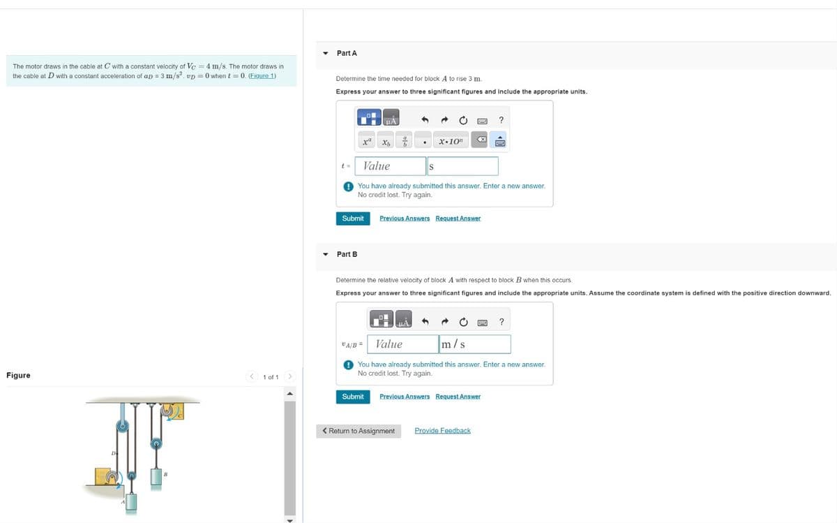 The motor draws in the cable at C with a constant velocity of Vc 4 m/s. The motor draws in
the cable at D with a constant acceleration of ap = 3 m/s2. vp = 0 when t = 0. (Figure 1)
Part A
Figure
1 of 1
>
Determine the time needed for block A to rise 3 m.
Express your answer to three significant figures and include the appropriate units.
x"
t =
Value
?
x.10"
<☑
You have already submitted this answer. Enter a new answer.
No credit lost. Try again.
Submit
Previous Answers Request Answer
Part B
Determine the relative velocity of block A with respect t
block B when this occurs.
Express your answer to three significant figures and include the appropriate units. Assume the coordinate system is defined with the positive direction downward.
VA/B =
Value
?
m/s
You have already submitted this answer. Enter a new answer.
No credit lost. Try again.
Submit
Previous Answers Request Answer
< Return to Assignment
Provide Feedback