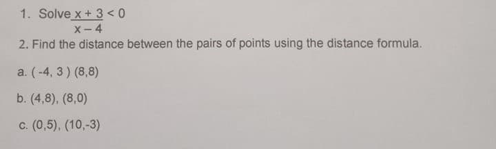 1. Solve x + 3 < 0
X- 4
2. Find the distance between the pairs of points using the distance formula.
a. (-4, 3) (8,8)
b. (4,8), (8,0)
c. (0,5), (10,-3)
