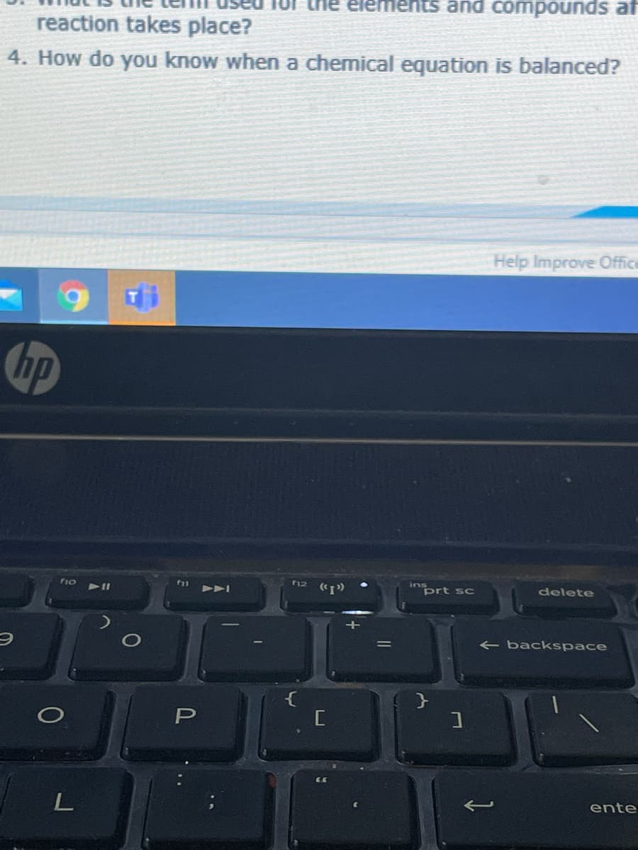 lement
and compounds af
reaction takes place?
4. How do you know when a chemical equation is balanced?
Help Improve Office
hp
f1o
f12
ins
"prt sc
delete
< backspace
P
ente
