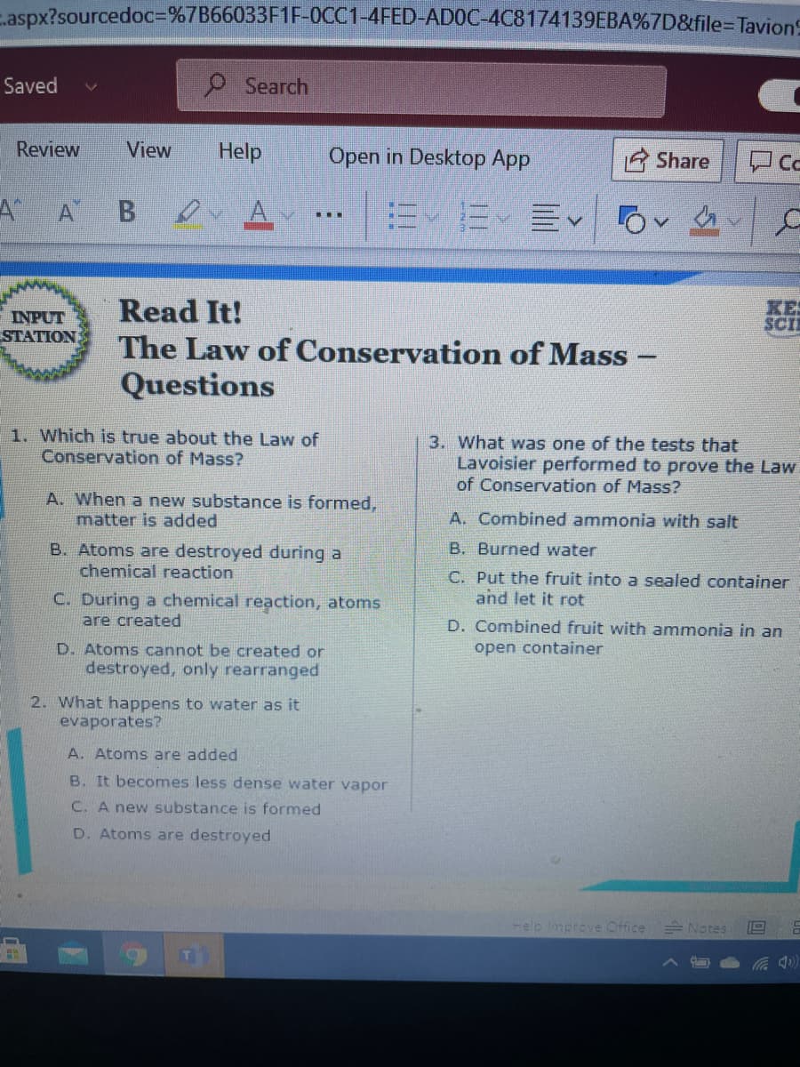 - aspx?sourcedoc%3D%7B66033F1F-0CC1-4FED-ADOC-4C8174139EBA%7D&file=DTavion9
Saved
O Search
Review
View
Help
Open in Desktop App
Share
A A B ou A
Read It!
The Law of Conservation of Mass -
INPUT
STATION
KES
SCI
Questions
1. Which is true about the Law of
Conservation of Mass?
3. What was one of the tests that
Lavoisier performed to prove the Law
of Conservation of Mass?
A. When a new substance is formed,
matter is added
A. Combined ammonia with salt
B. Burned water
B. Atoms are destroyed during a
chemical reaction
C. Put the fruit into a sealed container
and let it rot
C. During a chemical reaction, atoms
are created
D. Combined fruit with ammonia in an
D. Atoms cannot be created or
destroyed, only rearranged
open container
2. What happens to water as it
evaporates?
A. Atoms are added
B. It becomes less dense water vapor
C. A new substance is formed
D. Atoms are destroyed
-elp Improve Office
E Notes
