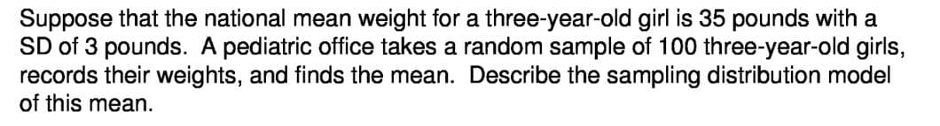 Suppose that the national mean weight for a three-year-old girl is 35 pounds with a
SD of 3 pounds. A pediatric office takes a random sample of 100 three-year-old girls,
records their weights, and finds the mean. Describe the sampling distribution model
of this mean.
