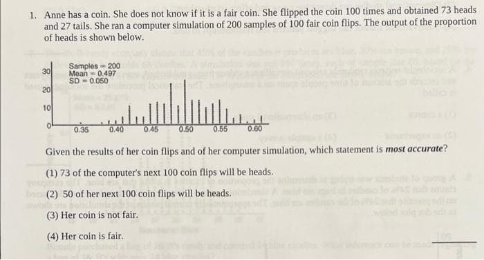 1. Anne has a coin. She does not know if it is a fair coin. She flipped the coin 100 times and obtained 73 heads
and 27 tails. She ran a computer simulation of 200 samples of 100 fair coin flips. The output of the proportion
of heads is shown below.
30
20
10
0
Samples 200
Mean 0.497
SD=0.050
0.35
0.40
0.45
0.50
0.55
0.60
Given the results of her coin flips and of her computer simulation, which statement is most accurate?
(1) 73 of the computer's next 100 coin flips will be heads.
(2) 50 of her next 100 coin flips will be heads.
(3) Her coin is not fair.
(4) Her coin is fair.
salad infq joh