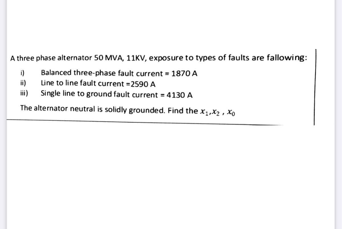 A three phase alternator 50 MVA, 11KV, exposure to types of faults are fallowing:
Balanced three-phase fault current = 1870 A
Line to line fault current =2590 A
i)
ii)
Single line to ground fault current = 4130 A
i)
The alternator neutral is solidly grounded. Find the x1,X2 , Xo
