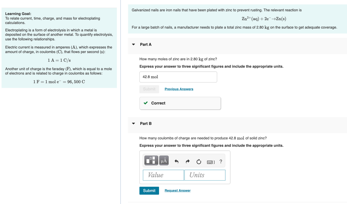 Galvanized nails are iron nails that have been plated with zinc to prevent rusting. The relevant reaction is
Learning Goal:
To relate current, time, charge, and mass for electroplating
calculations.
n²+(aq) + 2e¯→Zn(s)
For a large batch of nails, a manufacturer needs to plate a total zinc mass of 2.80 kg on the surface to get adequate coverage.
Electroplating is a form of electrolysis in which a metal is
deposited on the surface of another metal. To quantify electrolysis,
use the following relationships.
Part A
Electric current is measured in amperes (A), which expresses the
amount of charge, in coulombs (C), that flows per second (s):
1 A = 1 C/s
How many moles of zinc are in 2.80 kg of zinc?
Express your answer to three significant figures and include the appropriate units.
Another unit of charge is the faraday (F), which is equal to a mole
of electrons and is related to charge in coulombs as follows:
42.8 mol
1F = 1 mol e¯ = 96, 500 (
Submit
Previous Answers
Correct
Part B
How many coulombs of charge are needed to produce 42.8 mol of solid zinc?
Express your answer to three significant figures and include the appropriate units.
HA
?
Value
Units
Submit
Request Answer
