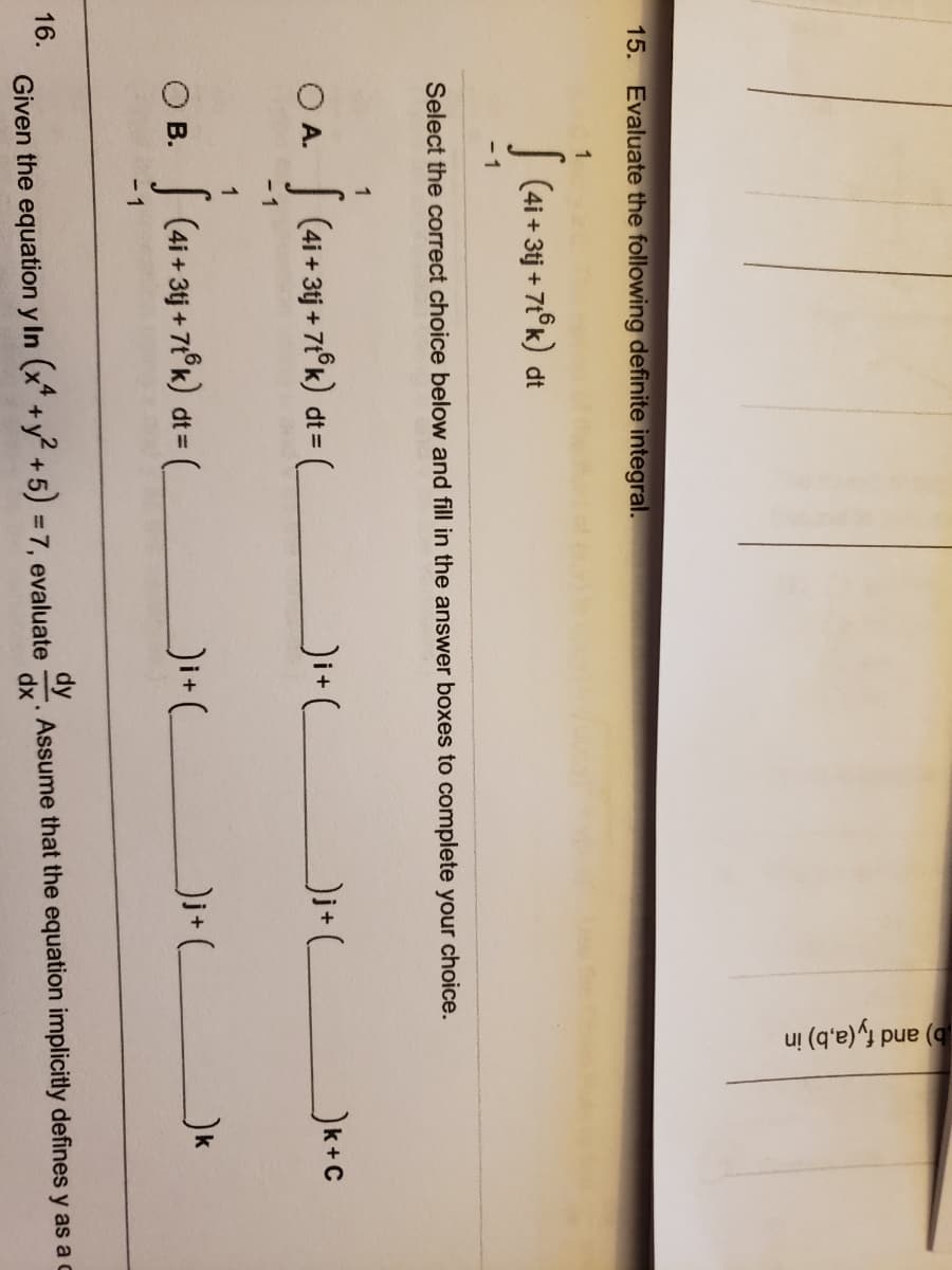 b) and fy (a,b) in
15. Evaluate the following definite integral.
1
| (4i + 3j + 71°k) dt
- 1
Select the correct choice below and fill in the answer boxes to complete your choice.
1
OA.
| (4i + 3tj + 71°k) dt = (
Ji+_
- 1
1
O B.
| (4i + 3tj + 7t°k) dt =
Ji+L
-1
16.
Given the equation y In (x* +y +5) 37, evaluate
Assume that the equation implicitly defines y as a c
