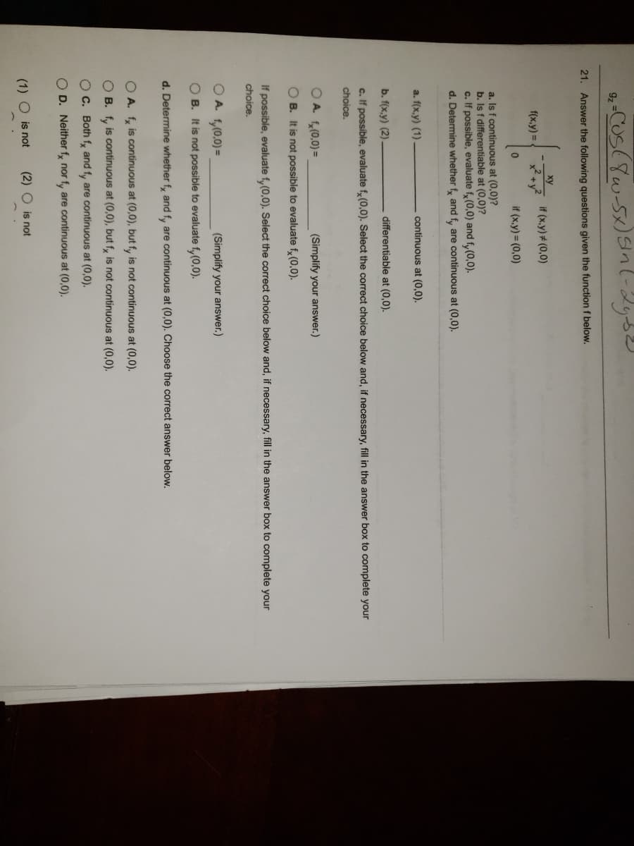9z
21. Answer the following questions given the functionf below.
ху
if (x,y)# (0,0)
f(x,y) =
if (x.y) = (0,0)
a. Is f continuous at (0,0)?
b. Is f differentiable at (0,0)?
c. If possible, evaluate f, (0,0) and f,(0,0).
d. Determine whether f, and f, are continuous at (0,0).
a. f(x.y) (1)
continuous at (0,0).
b. f(x,y) (2).
differentiable at (0,0).
c. If possible, evaluate f, (0,0). Select the correct choice below and, if necessary, fill in the answer box to complete your
choice.
OA. f,(0,0)=
(Simplify your answer.)
O B. It is not possible to evaluate f, (0,0).
If possible, evaluate f,(0,0). Select the correct choice below and, if necessary, fill in the answer box to complete your
choice.
O A. f,(0,0)=
(Simplify your answer.)
O B. It is not possible to evaluate fy(0,0).
d. Determine whether f, and f, are continuous at (0,0). Choose the correct answer below.
O A. f, is continuous at (0,0), but fy is not continuous at (0,0).
O B. f, is continuous at (0,0), but f, is not continuous at (0,0).
O C. Both fy and fy are continuous at (0,0).
O D. Neither f, nor f, are continuous at (0,0).
(1) O is not
(2) O is not
