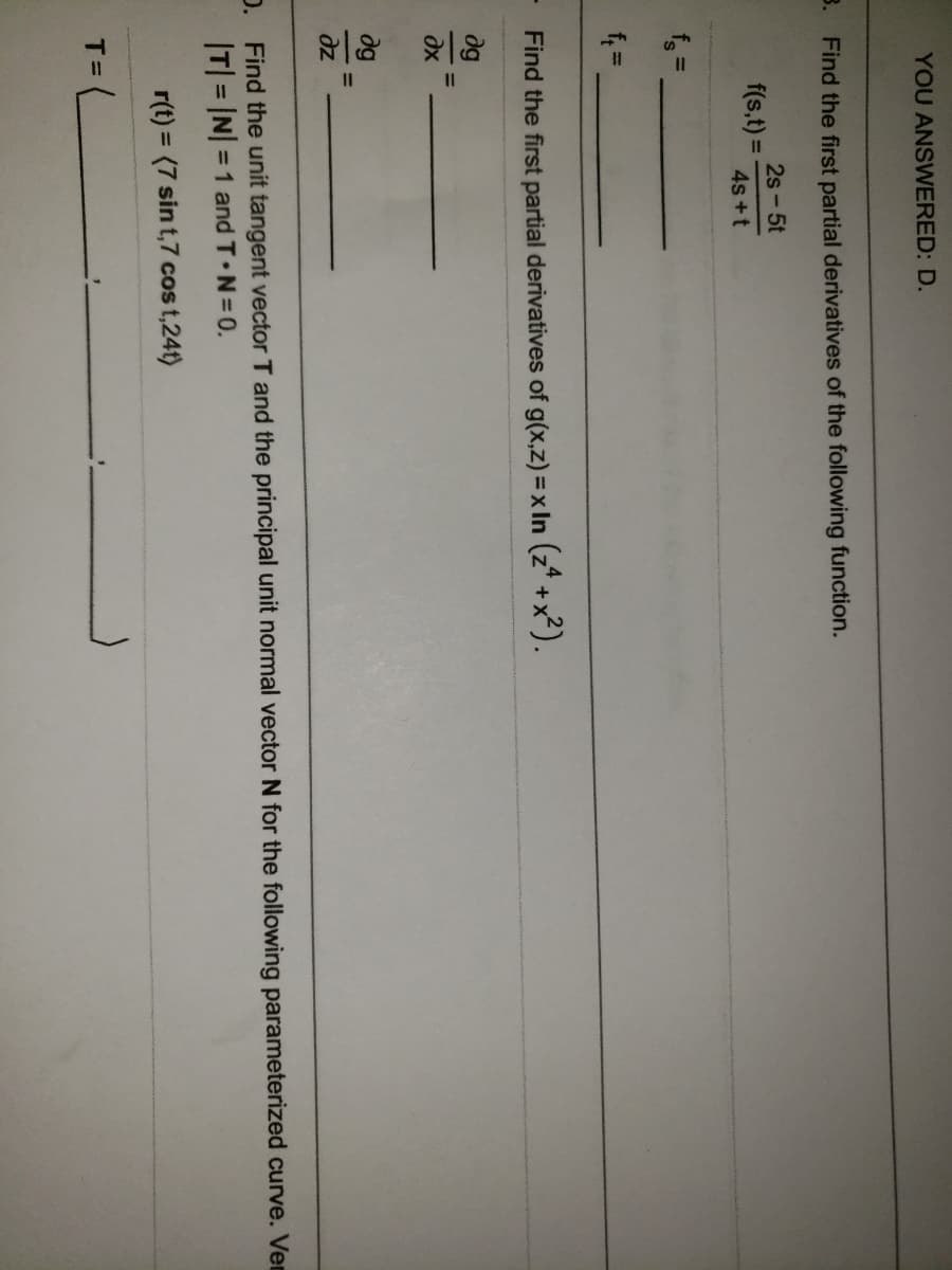 YOU ANSWERED: D.
3. Find the first partial derivatives of the following function.
2s- 5t
f(s,t) D
4s +t
%3D
Find the first partial derivatives of g(x,z) = x In (z* +x²).
dg
dx
dg
%3D
dz
D. Find the unit tangent vector T and the principal unit normal vector N for the following parameterized curve. Ven
T = IN =1 and T N=0.
%3D
r(t) = (7 sin t,7 cos t,24t)
%3D
T =

