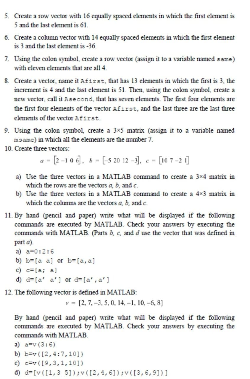 5. Create a row vector with 16 equally spaced elements in which the first element is
5 and the last element is 61.
6. Create a column vector with 14 equally spaced elements in which the first element
is 3 and the last element is -36.
7. Using the colon symbol, create a row vector (assign it to a variable named same)
with eleven elements that are all 4.
8. Create a vector, name it Afirst, that has 13 elements in which the first is 3, the
increment is 4 and the last element is 51. Then, using the colon symbol, create a
new vector, call it Asecond, that has seven elements. The first four elements are
the first four elements of the vector Afirst, and the last three are the last three
elements of the vector Afirst.
9. Using the colon symbol, create a 3×5 matrix (assign it to a variable named
msame) in which all the elements are the number 7.
10. Create three vectors:
a = [2 -1 0 6], 6 = [-5 20 12 –3], e = [10 7 –2 i]
a) Use the three vectors in a MATLAB command to create a 3x4 matrix in
which the rows are the vectors a, b, and c.
b) Use the three vectors in a MATLAB command to create a 4x3 matrix in
which the columns are the vectors a, b, and c.
11. By hand (pencil and paper) write what will be displayed if the following
commands are executed by MATLAB. Check your answers by executing the
commands with MATLAB. (Parts b, c, and d use the vector that was defined in
part a).
a) a=0:2:6
b) b=[a a] or b=[a, a]
c) c= [a; a]
d) d=[a' a' ] or d=[a', a']
12. The following vector is defined in MATLAB:
v - [2, 7, -3, 5, 0, 14, –1, 10, -6, 8]
By hand (pencil and paper) write what will be displayed if the following
commands are executed by MATLAB. Check your answers by executing the
commands with MATLAB.
a) a=v (3:6)
b) b=v ([2,4:7,10])
c) c=v ([9,3,1,10])
d) d=[v([1,3 5]);v([2,4,61);v([3,6,91) ]
