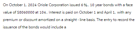 On October 1, 2024 Oriole Corporation issued 6%, 10 year bonds with a face
value of $8060000 at 104. Interest is paid on October 1 and April 1, with any
premium or discount amortized on a straight-line basis. The entry to record the
issuance of the bonds would include a