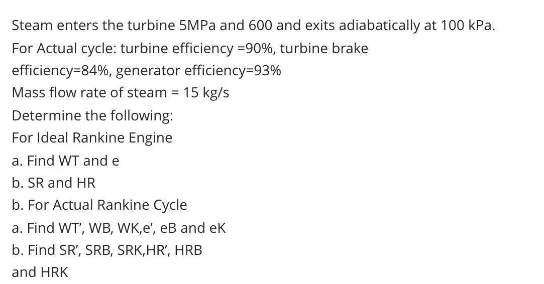 Steam enters the turbine 5MPA and 600 and exits adiabatically at 100 kPa.
For Actual cycle: turbine efficiency =90%, turbine brake
efficiency=84%, generator efficiency=93%
Mass flow rate of steam
15 kg/s
Determine the following:
For Ideal Rankine Engine
a. Find WT and e
b. SR and HR
b. For Actual Rankine Cycle
a. Find WT', WB, WK,e', eB and eK
b. Find SR', SRB, SRK,HR', HRB
and HRK
