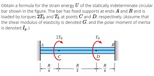 Obtain a formula for the strain energy U of the statically indeterminate circular
bar shown in the figure. The bar has fixed supports at ends A and B and is
loaded by torques 2T, and To at points C and D, respectively. (Assume that
the shear modulus of elasticity is denoted G, and the polar moment of inertia
is denoted Ip.)
27,
To
B
D
R
R
2
