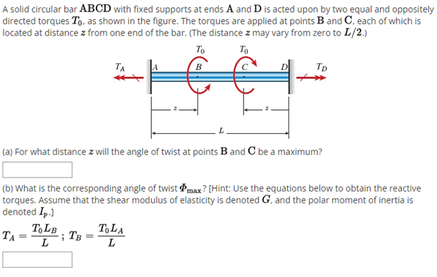 A solid circular bar ABCD with fixed supports at ends A and D is acted upon by two equal and oppositely
directed torques To, as shown in the figure. The torques are applied at points B and C, each of which is
located at distance z from one end of the bar. (The distance z may vary from zero to L/2.)
To
To
Tp
TA
(a) For what distance z will the angle of twist at points B and C be a maximum?
(b) What is the corresponding angle of twist max? [Hint: Use the equations below to obtain the reactive
torques. Assume that the shear modulus of elasticity is denoted G, and the polar moment of inertia is
denoted Ip.]
ToLB
ToLA
; TB
TA
L
L
