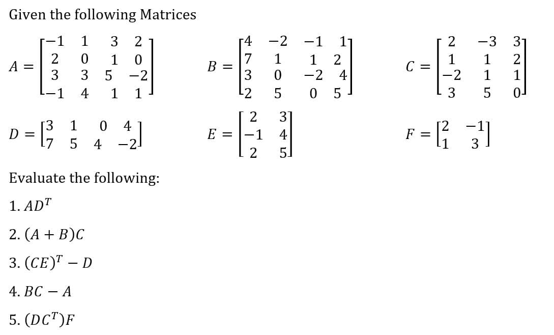 Given the following Matrices
1
1
3 2
-4
-2
-1
-3
1
1
C =
-2
1
2
1
3
1
-2 4
0 5
A =
3
B =
1
-2
1
4
1
1
L2
5
3
0-
3
[3
D =
1
4
E =
-1
4
5
4
-2-
3
Evaluate the following:
1. ADT
2. (A + B)C
3. (СE)Т — D
4. ВС
А
5. (DC")F
