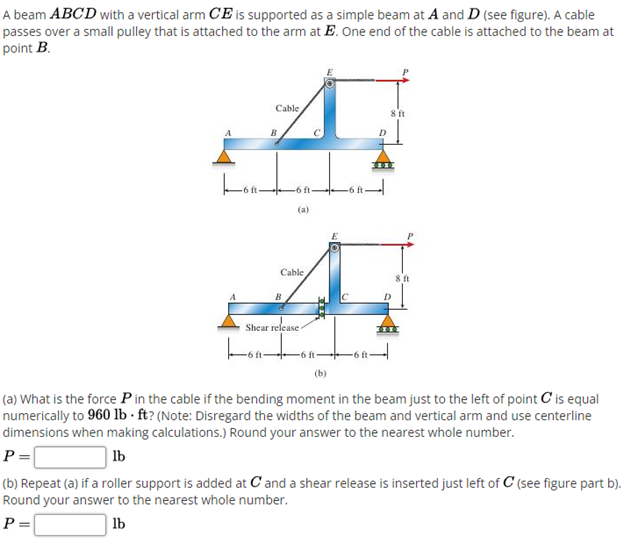 A beam ABCD with a vertical arm CE is supported as a simple beam at A and D (see figure). A cable
passes over a small pulley that is attached to the arm at E. One end of the cable is attached to the beam at
point B.
Cable
B
-6 ft
(a)
Cable
B
Shear release
-6 ft-
(b)
(a) What is the force P in the cable if the bending moment in the beam just to the left of point C is equal
numerically to 960 lb · ft? (Note: Disregard the widths of the beam and vertical arm and use centerline
dimensions when making calculations.) Round your answer to the nearest whole number.
P =|
lb
(b) Repeat (a) if a roller support is added at C and a shear release is inserted just left of C (see figure part b).
Round your answer to the nearest whole number.
P =|
lb
