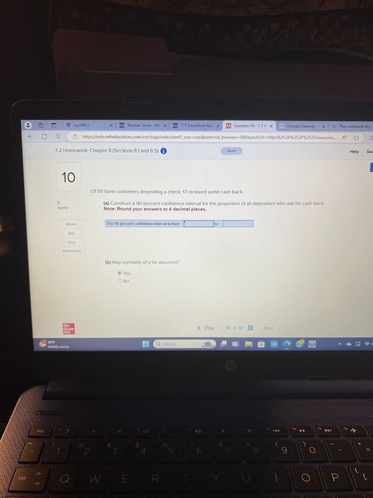 mySNHU
X
D21 Module Seven - MA X D2L 7-1 SmartBook Assi X M Question 10 - 7-2 H X
Georgia Gateway - 1 X Q The combined city/
C
a
O https://ezto.mheducation.com/ext/map/index.html?_con=con&external_browser=0&launchUrl=https%253A%252F%252Fnewconn... A
7-2 Homework: Chapter 8 (Sections 8.1 and 8.5)
Saved
5
10
points
Of 50 bank customers depositing a check, 17 received some cash back.
(a) Construct a 90 percent confidence interval for the proportion of all depositors who ask for cash back.
Note: Round your answers to 4 decimal places.
eBook
The 90 percent confidence interval is from
Ask
Print
References
93°F
Mc
Graw
Hill
Mostly sunny
esc
?
K
tab
Q
K
(b) May normality of p be assumed?
Yes
No
W
Q Search
#
*
3
$
%
5
to
< Prev
10 of 10
Next
&
ERT
Y
*
(10
Help
Sav
12
[
