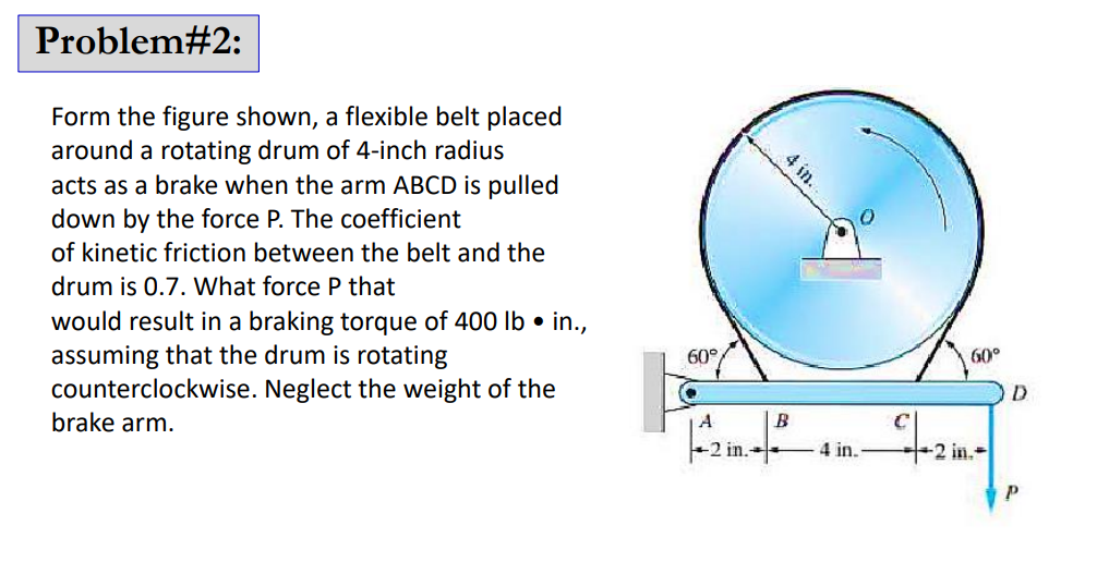 Problem#2:
Form the figure shown, a flexible belt placed
around a rotating drum of 4-inch radius
acts as a brake when the arm ABCD is pulled
down by the force P. The coefficient
of kinetic friction between the belt and the
drum is 0.7. What force P that
would result in a braking torque of 400 lb. in.,
assuming that the drum is rotating
counterclockwise. Neglect the weight of the
brake arm.
60°
A
2 in.
4 in.
B
4 in.
C
60°
2 in.-
D
Р