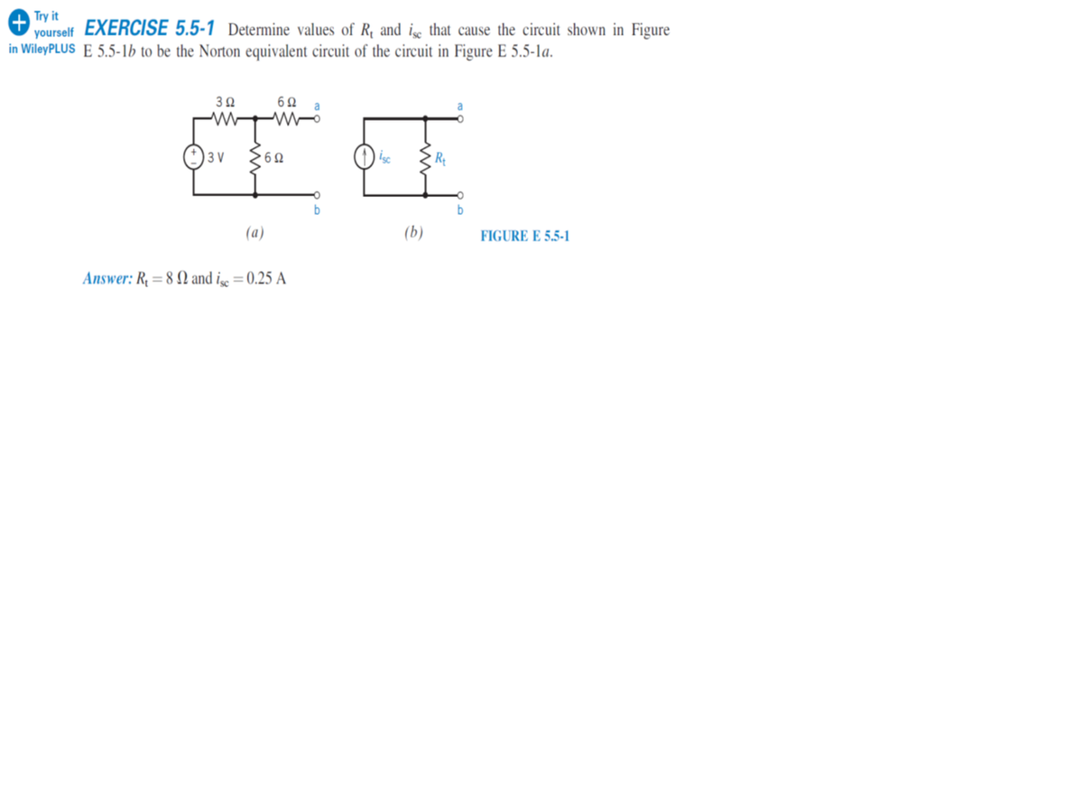 Try it
yourself
in WileyPLUS E 5.5-1b to be the Norton equivalent circuit of the circuit in Figure E 5.5-la.
EXERCISE 5.5-1 Determine values of R, and i that cause the circuit shown in Figure
W W-
3 V
R
(a)
(b)
FIGURE E 5.5-1
Answer: R, = 8 N and i =0.25 A
