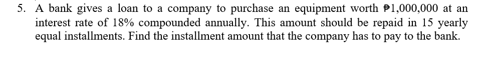 5. A bank gives a loan to a company to purchase an equipment worth P1,000,000 at an
interest rate of 18% compounded annually. This amount should be repaid in 15 yearly
equal installments. Find the installment amount that the company has to pay to the bank.
