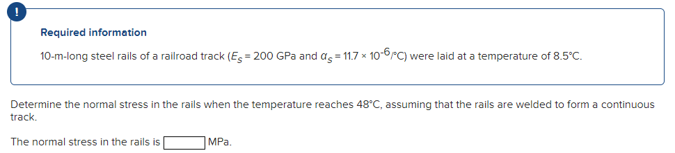 Required information
10-m-long steel rails of a railroad track (E = 200 GPa and a = 11.7 x 10-0PC) were laid at a temperature of 8.5°C.
Determine the normal stress in the rails when the temperature reaches 48°C, assuming that the rails are welded to form a continuous
track.
The normal stress in the rails is
MPa.
