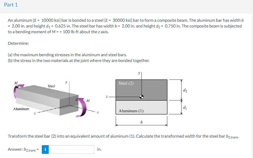 Part 1
An aluminum [E = 10000 ksi] bar is bonded to a steel [E = 30000 ksi] bar to form a composite beam. The aluminum bar has widthb
= 2.00 in. and height d = 0.625 in. The steel bar has width b = 2.00 in. and height d2 = 0.750 in. The composite beam is subjected
to a bending moment of M = + 10O Ib-ft about the z axis.
Determine:
(a) the maximum bending stresses in the aluminum and steel bars.
(b) the stress in the two materials at the joint where they are bonded together.
y
M
Steel (2)
Steel
d2
Aluminum
d
Aluminum (1)
b
Transform the steel bar (2) into an equivalent amount of aluminum (1). Calculate the transformed width for the steel bar b2 trans-
Answer: b2 trans =
i
in.
