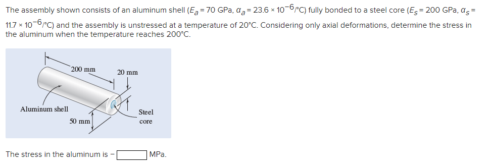 The assembly shown consists of an aluminum shell (E,= 70 GPa, a,= 23.6 x 10-6rC) fully bonded to a steel core (Es= 200 GPa, as =
11.7 x 10-6rC) and the assembly is unstressed at a temperature of 20°C. Considering only axial deformations, determine the stress in
the aluminum when the temperature reaches 200°C.
200 mm
20 mm
Aluminum shell
Steel
50 mm
core
The stress in the aluminum is
MPа.
