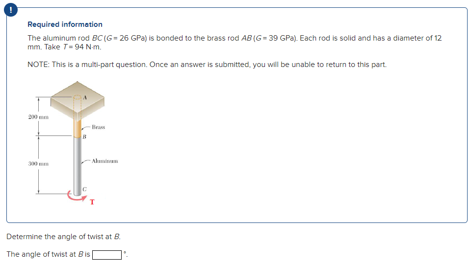 Required information
The aluminum rod BC (G= 26 GPa) is bonded to the brass rod AB (G= 39 GPa). Each rod is solid and has a diameter of 12
mm. Take T= 94 N-m.
NOTE: This is a multi-part question. Once an answer is submitted, you will be unable to return to this part.
200 mm
Brass
B
Aluminum
300 mm
Determine the angle of twist at B.
The angle of twist at Bis
