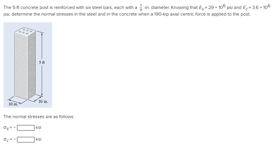 The 5-ft concrete post is reinforced with six steel bars, each with a
-in. diameter. Knowing that E = 29 x 106 psi and E,= 3.6 x 106
psi, determine the normal stresses in the steel and in the concrete when a 190-kip axial centric force is applied to the post.
5 ft
10 in.
10 in.
The normal stresses are as follows:
σς
ksi
ksi
