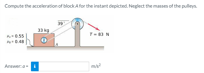 Compute the acceleration of block A for the instant depicted. Neglect the masses of the pulleys.
39
33 kg
4, = 0.55
T = 83 N
HA = 0.48
Answer: a
i
m/s?
