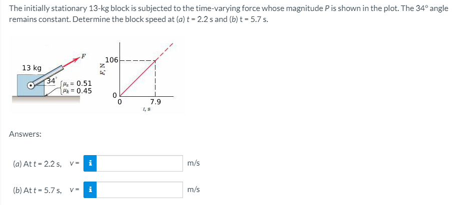 The initially stationary 13-kg block is subjected to the time-varying force whose magnitude P is shown in the plot. The 34° angle
remains constant. Determine the block speed at (a) t = 2.2 s and (b) t = 5.7 s.
106
13 kg
34
H=D0.51
H = 0.45
7.9
1, 8
Answers:
(a) At t = 2.2 s, v=
i
m/s
(b) At t = 5.7 s, v=
i
m/s
