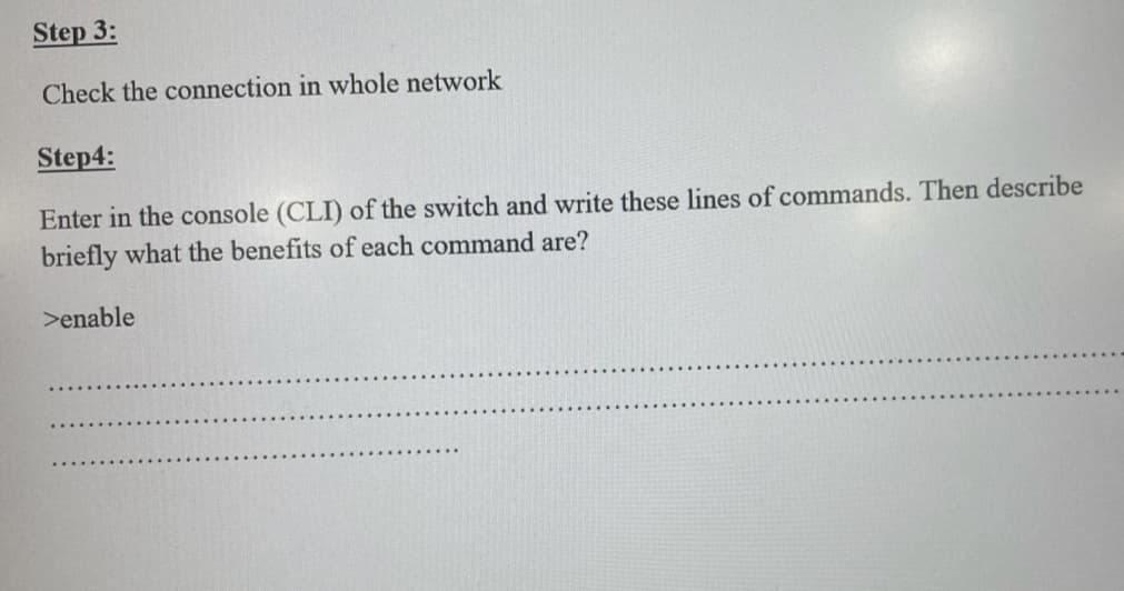 Step 3:
Check the connection in whole network
Step4:
Enter in the console (CLI) of the switch and write these lines of commands. Then describe
briefly what the benefits of each command are?
>enable